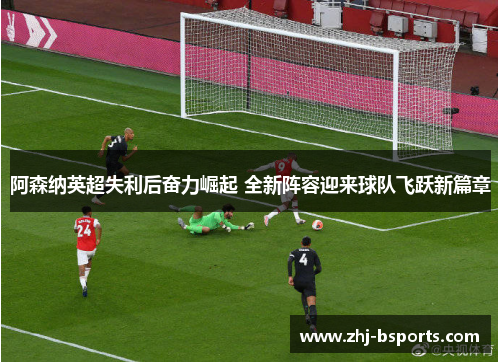 阿森纳英超失利后奋力崛起 全新阵容迎来球队飞跃新篇章