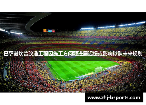 巴萨诺坎普改造工程因施工方问题进展迟缓或影响球队未来规划