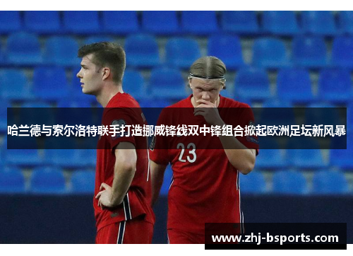 哈兰德与索尔洛特联手打造挪威锋线双中锋组合掀起欧洲足坛新风暴
